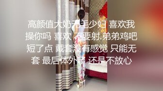 高颜值大奶无毛少妇 喜欢我操你吗 喜欢 不要射 弟弟鸡吧短了点 戴套没有感觉 只能无套 最后体外了 还是不放心