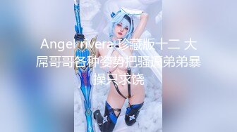 Angel rivera 珍藏版十二 大屌哥哥各种姿势把骚逼弟弟暴操只求饶