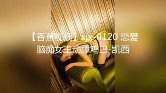 【香蕉视频】xjx-0120 恋爱脑痴女主动舔鸡巴-凯西