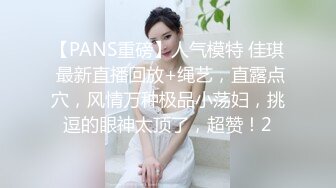 【PANS重磅】人气模特 佳琪 最新直播回放+绳艺，直露点穴，风情万种极品小荡妇，挑逗的眼神太顶了，超赞！2