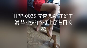 HPP-0035 无套 颜射 干好干满 毕业多年终于上了昔日校花