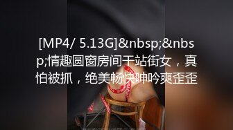 [MP4/ 5.13G]&nbsp;&nbsp;情趣圆窗房间干站街女，真怕被抓，绝美畅快呻吟爽歪歪