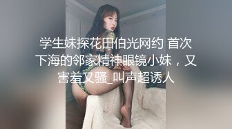 学生妹探花田伯光网约 首次下海的邻家精神眼镜小妹，又害羞又骚_叫声超诱人