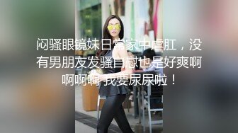 闷骚眼镜妹日常家中虐肛，没有男朋友发骚自慰也是好爽啊 啊啊啊 我要尿尿啦！