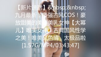 【新片速遞】&nbsp;&nbsp;九月最新，最强古风COS！豪放甜美的美腿美乳女神【大幂儿】唯美女神！古典国风性学之美！唯美又色情，太极品啦[1.57G/MP4/03:43:47]