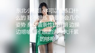 东北小姐姐 你可以练练口什么的 我不想练 要要多会几个姿势 身材苗条性格开朗 边操边唠嗑 哥们操的满身大汗累的够呛