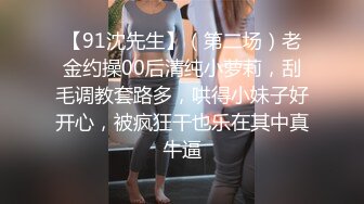 【91沈先生】（第二场）老金约操00后清纯小萝莉，刮毛调教套路多，哄得小妹子好开心，被疯狂干也乐在其中真牛逼