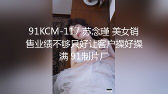 91KCM-117 苏念瑾 美女销售业绩不够只好让客户操好操满 91制片厂