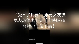 “受不了我要” 漂亮女友被男友舔得爽上天【完整版76分钟已上传下面】