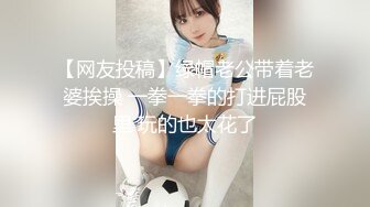 【网友投稿】绿帽老公带着老婆挨操 一拳一拳的打进屁股里 玩的也太花了