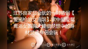 江苏良家超会玩的一对情侣【爱插枪的女流氓】家中爱爱鸳鸯浴女的胸大腰细梦想中的身材灵魂伴侣会玩！