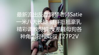 最新流出反差钢琴老师Satie一米八大长腿 健身挺翘豪乳 精彩调教男奴 反差骚母狗各种角色轻松驾驭 127P2V