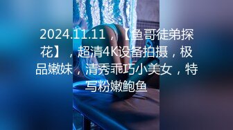 2024.11.11，【鱼哥徒弟探花】，超清4K设备拍摄，极品嫩妹，清秀乖巧小美女，特写粉嫩鲍鱼