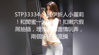 STP33334 卡哇伊新人小蘿莉！和閨蜜一起雙飛！扣嫩穴假屌抽插，埋頭吃屌盡情玩弄，兩個妹子輪流操