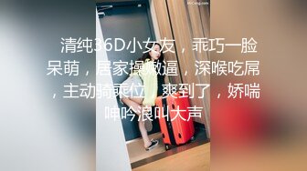 ❤清纯36D小女友，乖巧一脸呆萌，居家操嫩逼，深喉吃屌，主动骑乘位，爽到了，娇喘呻吟浪叫大声