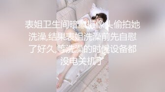 表姐卫生间暗藏摄像头偷拍她洗澡,结果表姐洗澡前先自慰了好久,等洗澡的时候设备都没电关机了