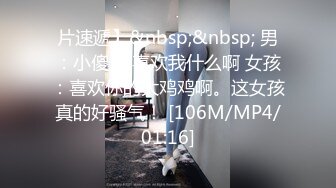 片速遞】&nbsp;&nbsp; 男：小傻瓜 喜欢我什么啊 女孩：喜欢你的大鸡鸡啊。这女孩真的好骚气！ [106M/MP4/01:16]