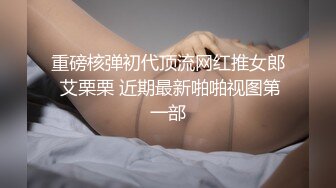 重磅核弹初代顶流网红推女郎 艾栗栗 近期最新啪啪视图第一部