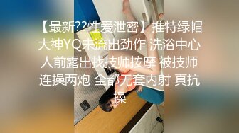 【最新??性爱泄密】推特绿帽大神YQ未流出劲作 洗浴中心人前露出找技师按摩 被技师连操两炮 全都无套内射 真抗操