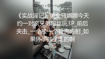 《实战淫记》美女骚娜娜今天约一对亲兄弟粉丝玩3P_前后夹击_一个接一个轮流内射_如果怀孕孩子谁的啊