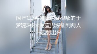 国产CD系列清纯又很嗲的于梦婕3被大屌直男爆插到两人一起射出来