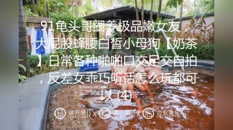 91龟头哥圈养极品嫩女友，大屁股蜂腰白皙小母狗【奶茶】日常各种啪啪口交足交自拍，反差女乖巧听话怎么玩都可以 (4)