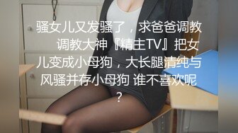 骚女儿又发骚了，求爸爸调教❤️调教大神『精主TV』把女儿变成小母狗，大长腿清纯与风骚并存小母狗 谁不喜欢呢？